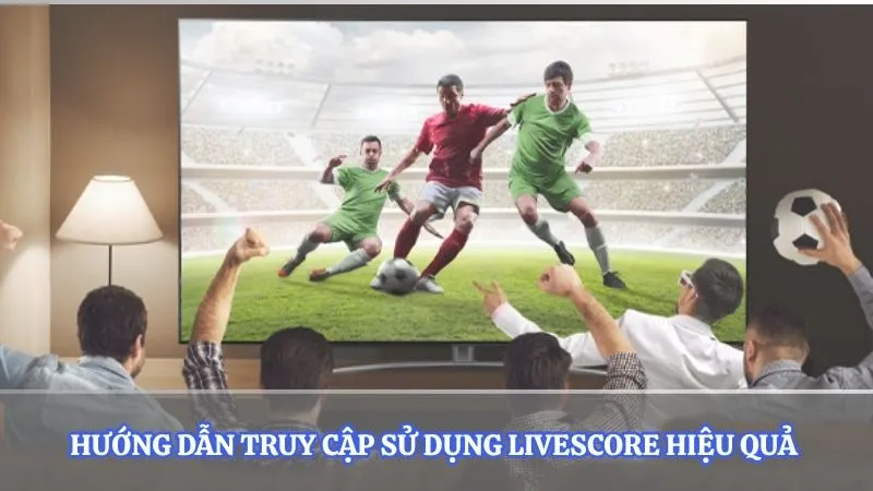 Hướng dẫn truy cập sử dụng Livescore hiệu quả